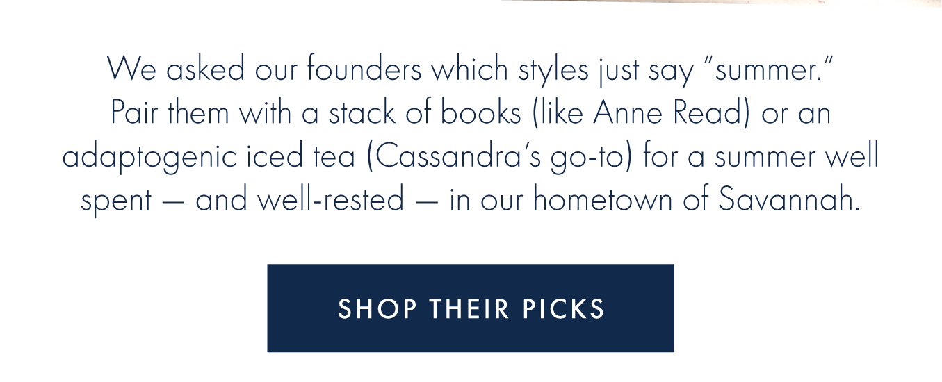 We asked our founders which styles just say "summer." Pair them with a stack of books (like Anne Read) or an adaptogenic iced tea (Cassandra's go-to) for a summer well spent - and well-rested - in our hometown of Savannah.