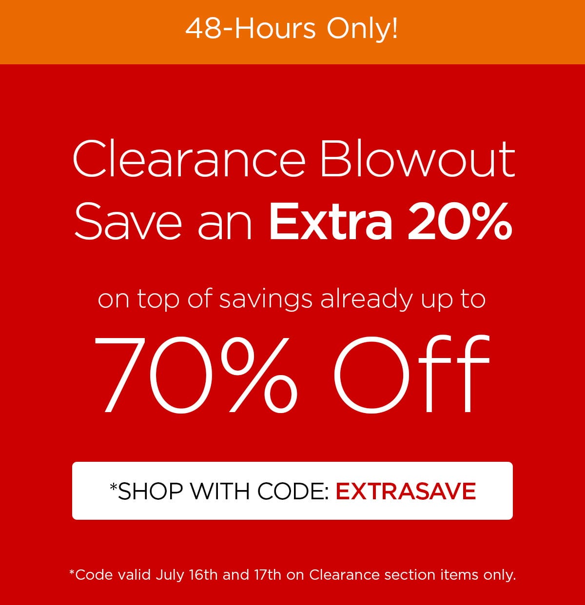 48-Hours Only! - Clearance Blowout - Save an Extra 20% on top of savings already up to 70% Off - *Shop with code: EXTRASAVE - *Code valid July 16th and 17th on Clearance section items only.