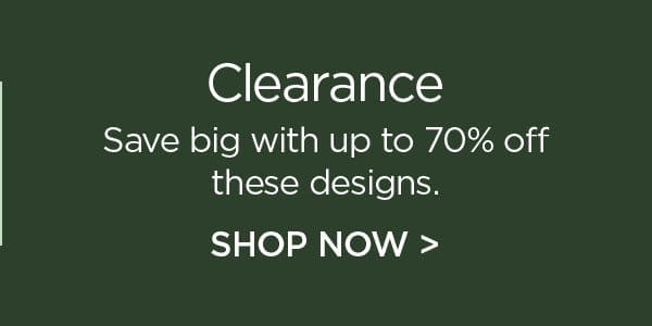 Clearance - Save big with up to 70% off these designs. Shop Now >