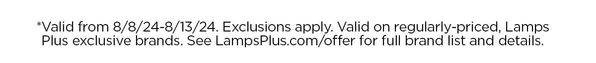 *Valid from 8/8/24-8/13/24. Exclusions apply. Valid on regularly-priced, Lamps Plus exclusive brands. See LampsPlus.com/offer for full brand list and details.