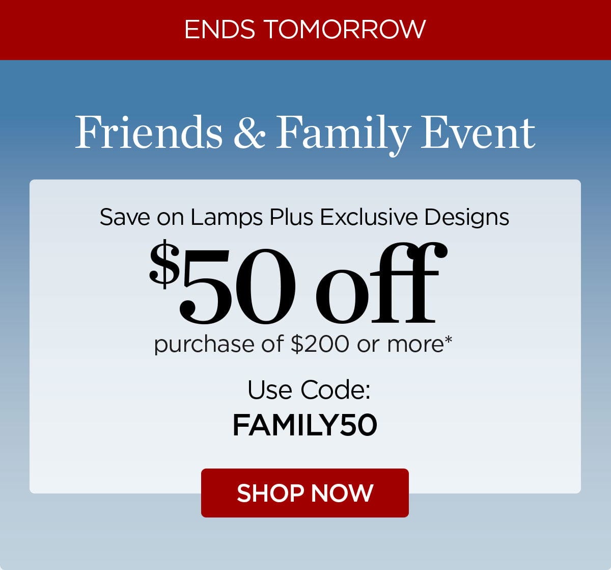 ENDS TOMORROW Friends & Family Event Save on Lamps Plus Exclusive Designs \\$50 off purchase of \\$200 or more* Use Code: FAMILY50 SHOP NOW