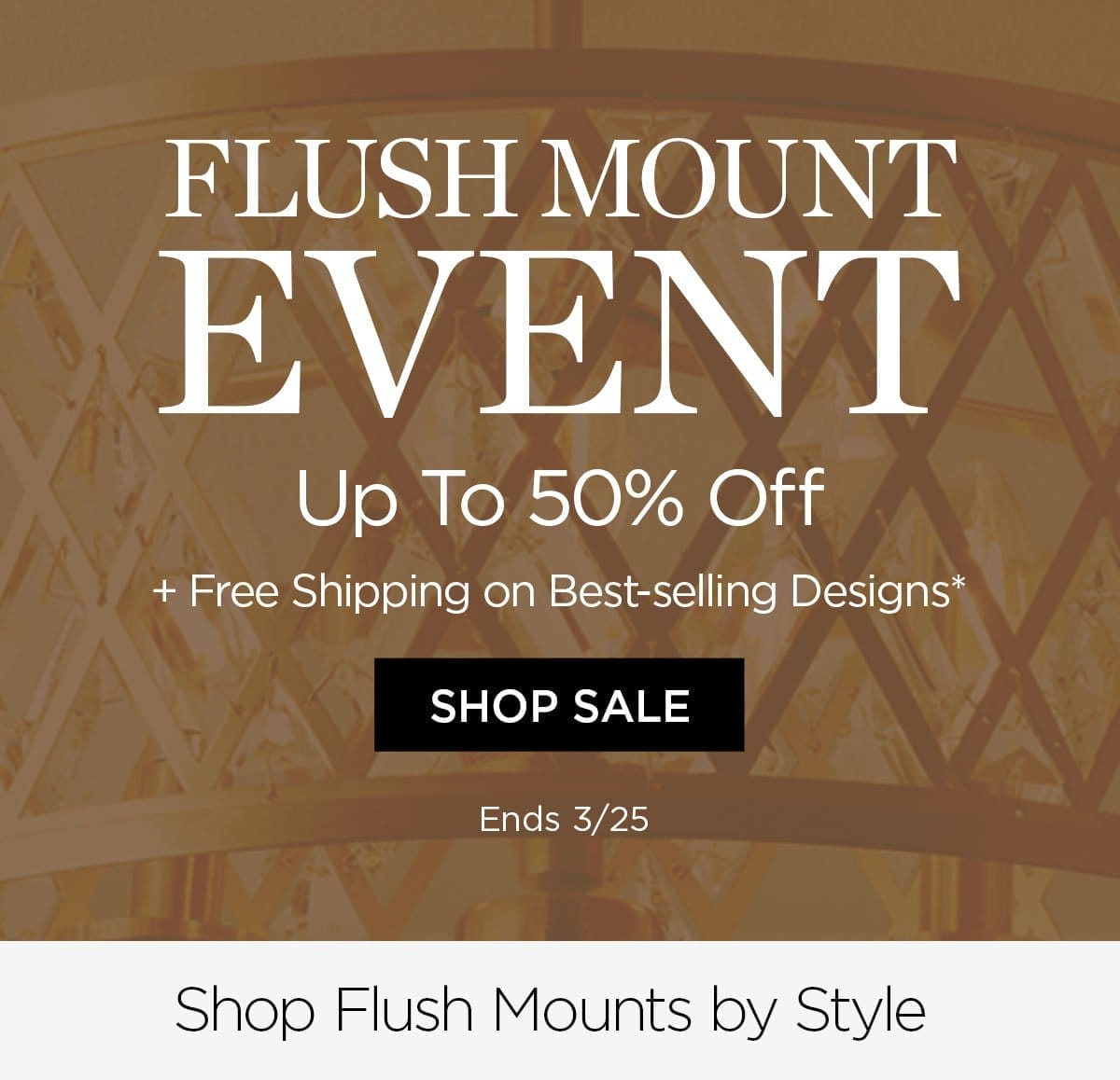 Flush Mount Event - Up to 50% Off + Free Shipping on Best-selling Designs* - Shop Sale - Ends 3/25 - Shop Flush Mounts by Style