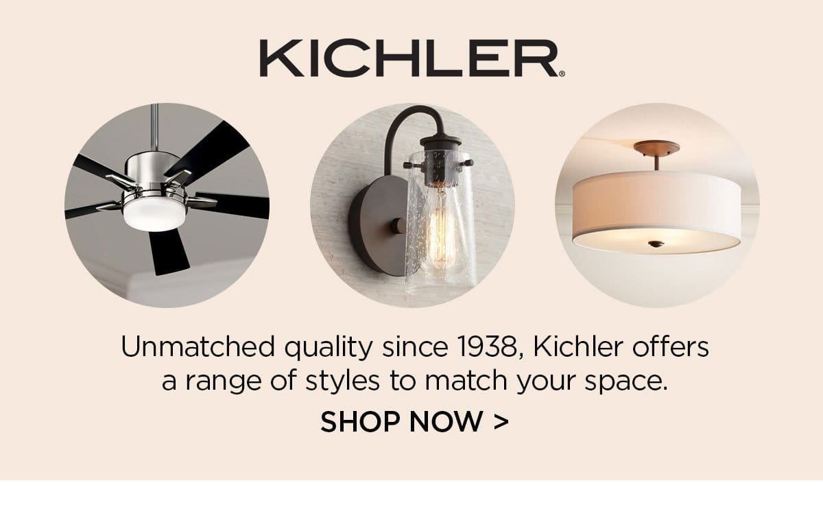 KICHLER Unmatched quality since 1938, Kichler offers a range of styles to match your space. SHOP NOW >