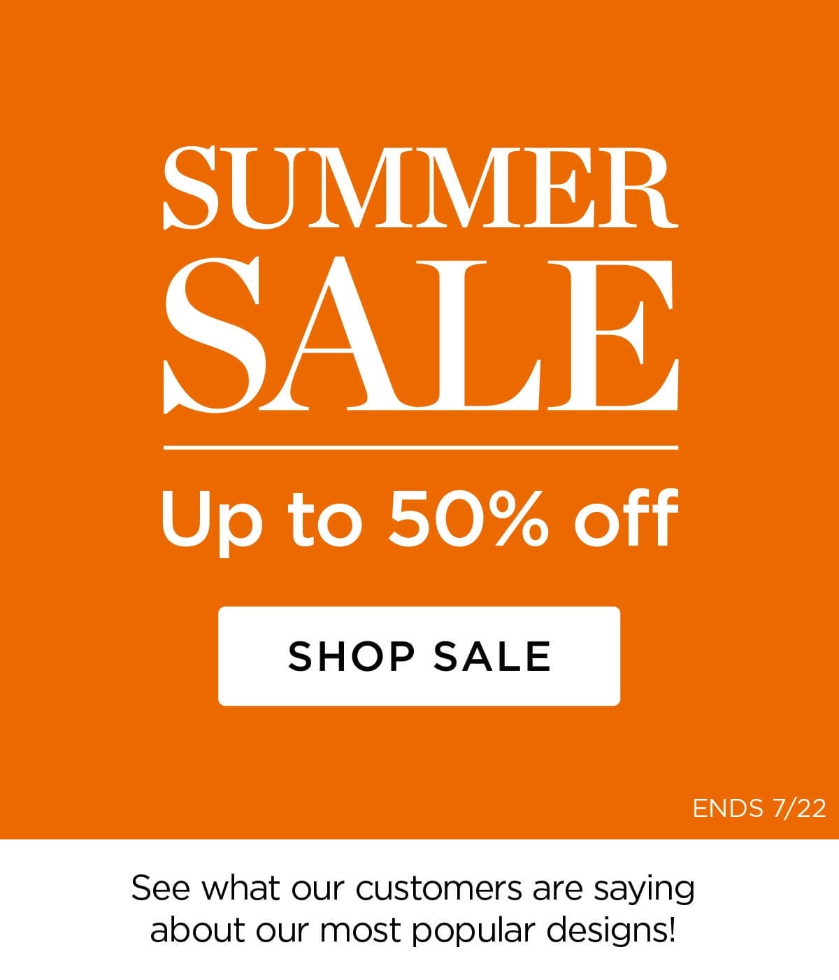 SUMMER SALE - Up to 50% off - SHOP Sale - ENDS 7/22 - See what our customers are saying about our most popular designs!