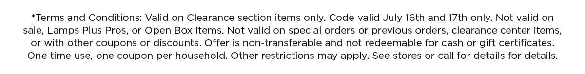 *Terms and Conditions: Valid on Clearance section items only. Code valid July 16th and 17th only. Not valid on sale, Lamps Plus Pros, or Open Box items. Not valid on special orders or previous orders, clearance center items, or with other coupons or discounts. Offer is non-transferable and not redeemable for cash or gift certificates. One time use, one coupon per household. Other restrictions may apply. See stores or call for details for details.