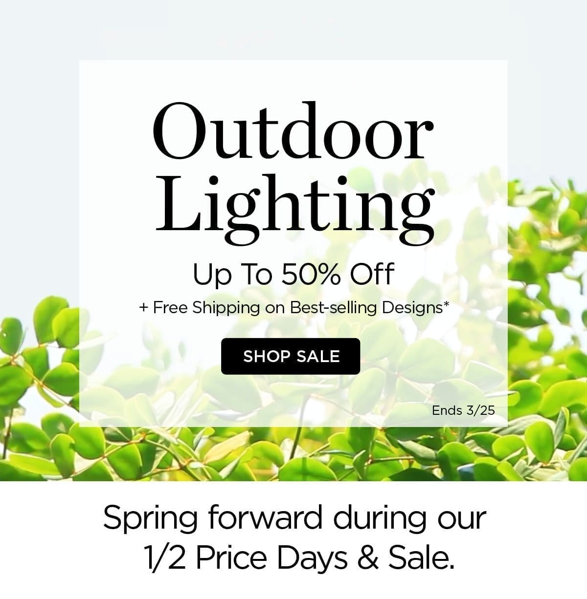 Outdoor Lighting - Up to 50% Off + Free Shipping on Best-selling Designs* Shop Sale - Ends 3/25 - Spring forward during our 1/2 Price Days & Sale.