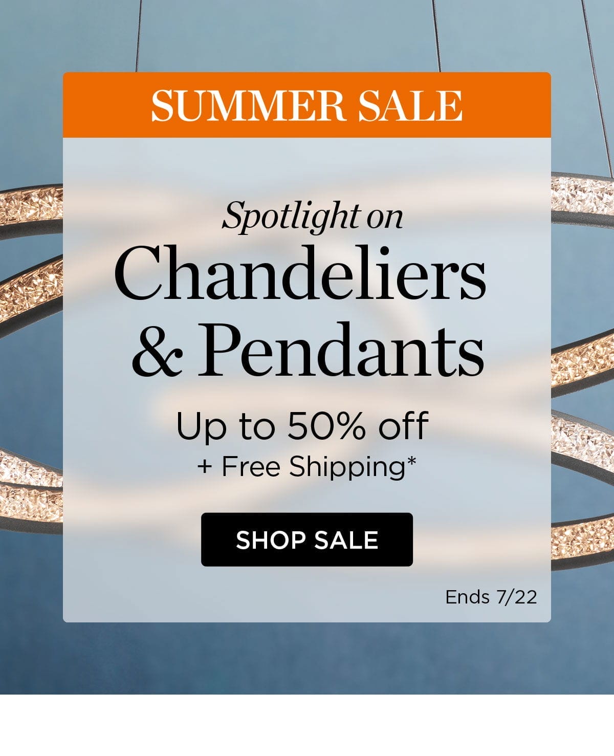 SUMMER SALE Spotlight on Chandeliers & Pendants - Up to 50% off + Free Shipping* SHOP SALE Ends 7/22