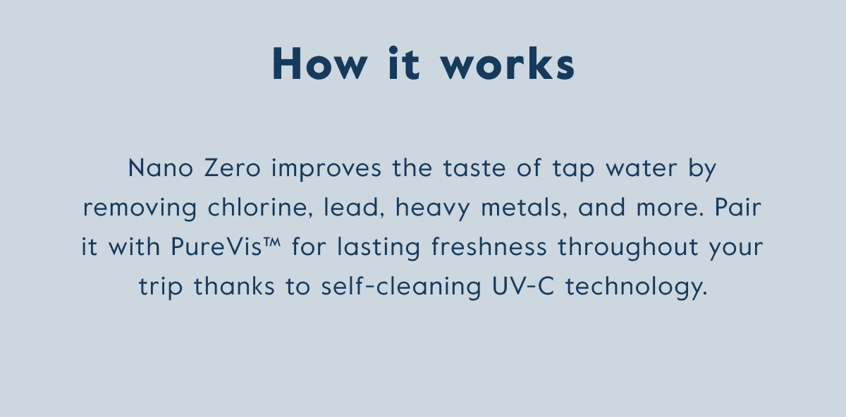 Nano zero improves the taste of tap water by removing chlorine, lead, heavy metals, and more. Pair it with Purevis for lasting freshness thanks to UV-C technology.