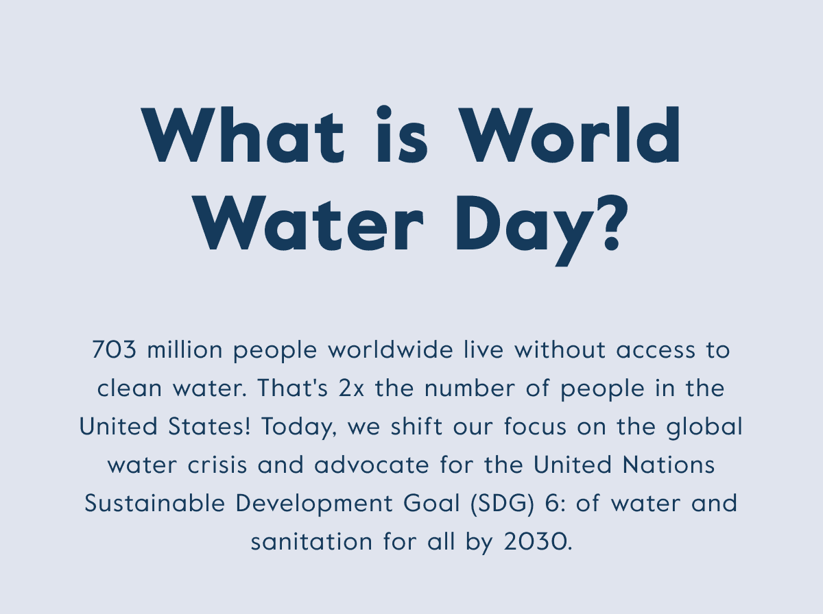 What is World Water Day? 703 million people worldwide live without access to clean water. That's 2x the number of people in the U.S.! Today, we shift our focus on the global water crisis and advocate for the UN SDG 6.