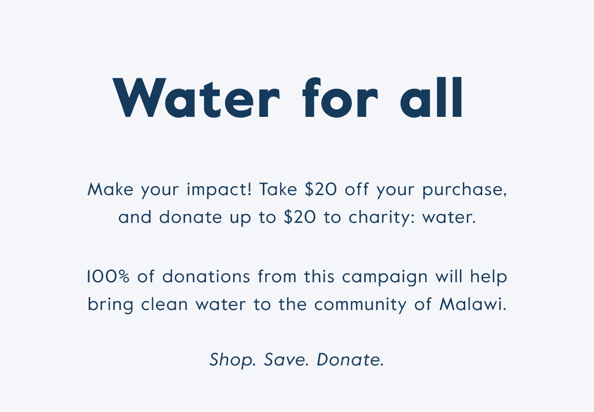 Water for all! Take \\$20 off your purchase and donate up to \\$20 to charity: water.