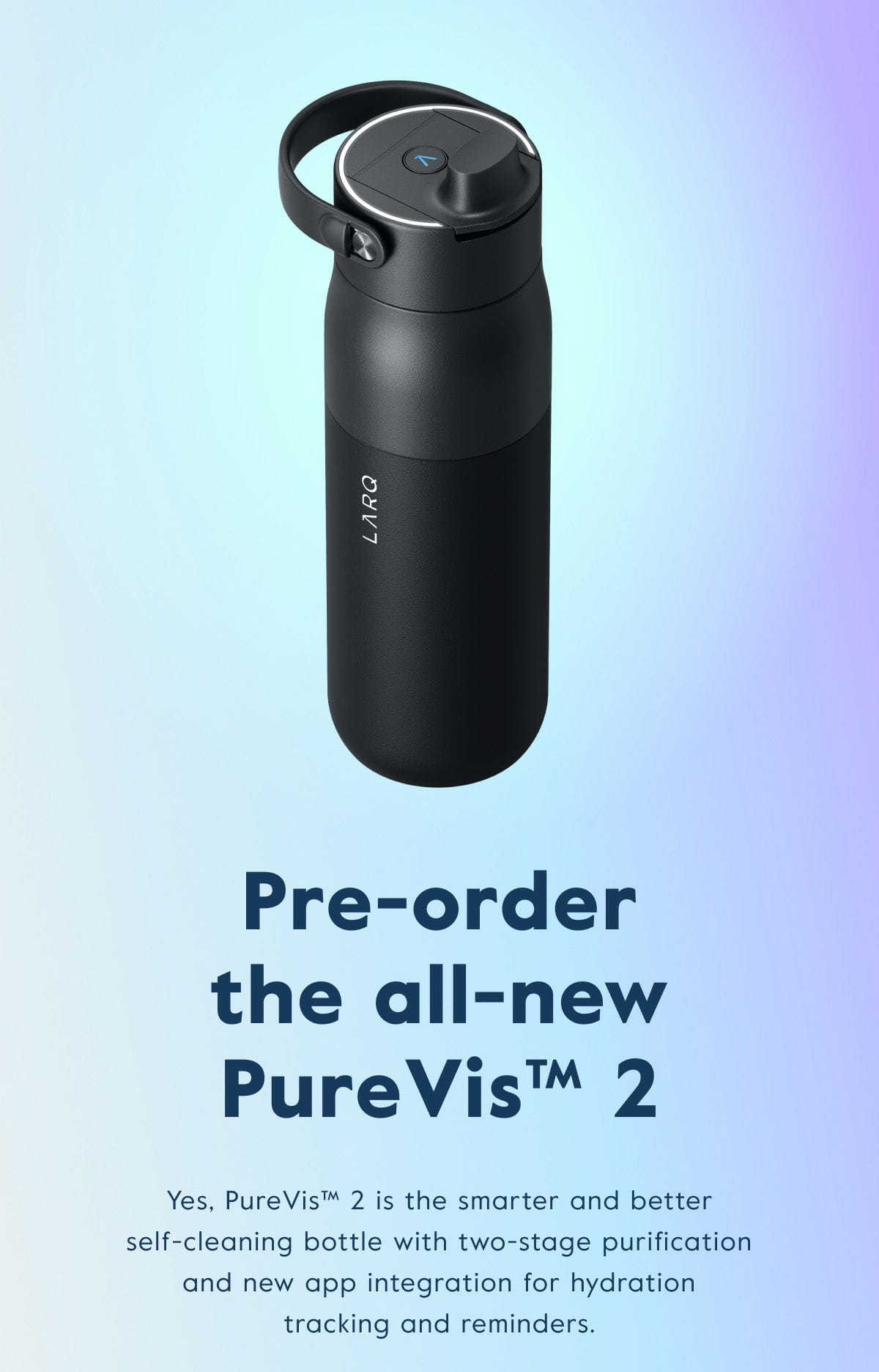 PureVis™ 2 is the smarter and better self-cleaning bottle with two-stage purification and new app integration for tracking and reminders.