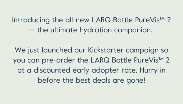 Pre-order LARQ Bottle PureVis™ 2 on Kickstarter at the lowest prices ever! Be quick — the best perks are limited to the first 100 backers. We're also offering several amazing rewards, add-ons, and stretch goal items, so be sure to check those out too!