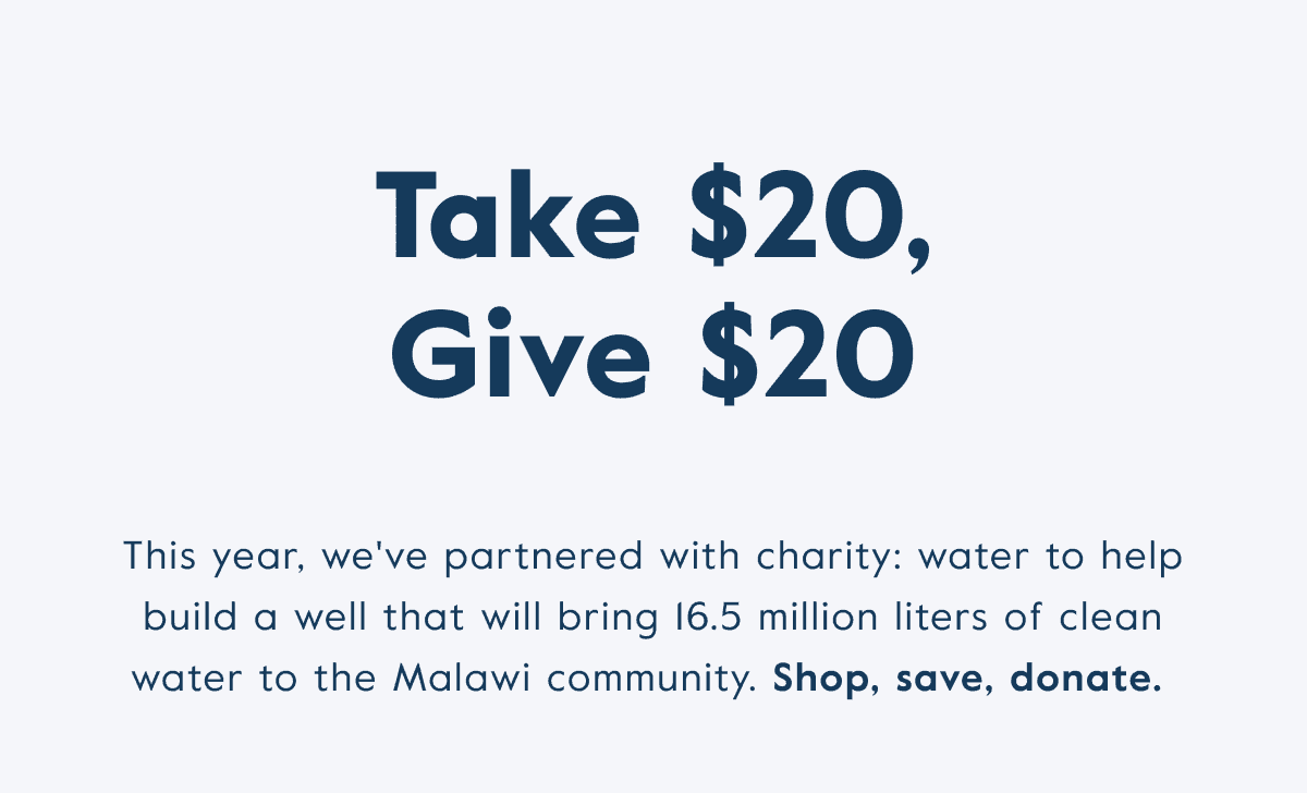 Take \\$20, give \\$20! This year, we've partnered with charity: water to help build a well that will bring 16/5 million liters of clean water to the Malawi community. Shop, save, donate.