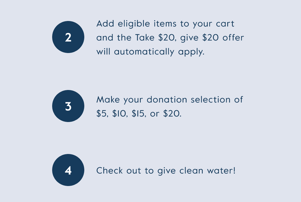 Add eligible items to your cart and the take \\$20, give \\$20 offer will automatically apply. Make your donation selection, then check out to give clean water!