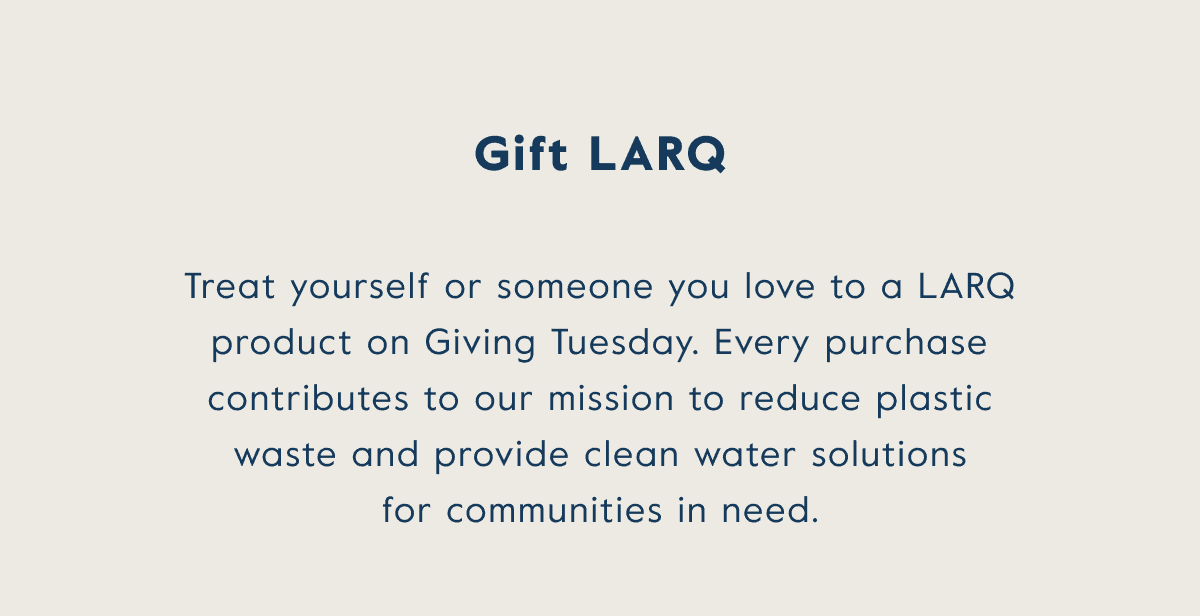 gift LARQ! Treat yourself or someone you love to a LARQ product on Giving Tuesday. Every purchase contributes to our mission to reduce plastic waste and provide clean water solutions for communities in need.