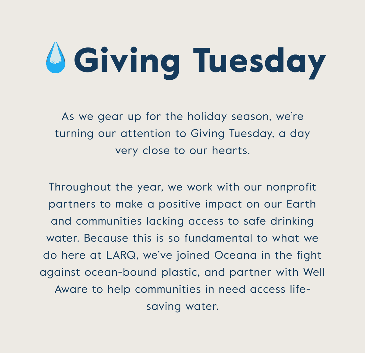 Giving Tuesday - throughout the year, we work with our nonprofit partners to make a positive impact on our Earth and communities lacking access to safe drinking water. Because this is so fundamental to what we do here at LARQ, we've joined forces with Oceana and Well Aware.