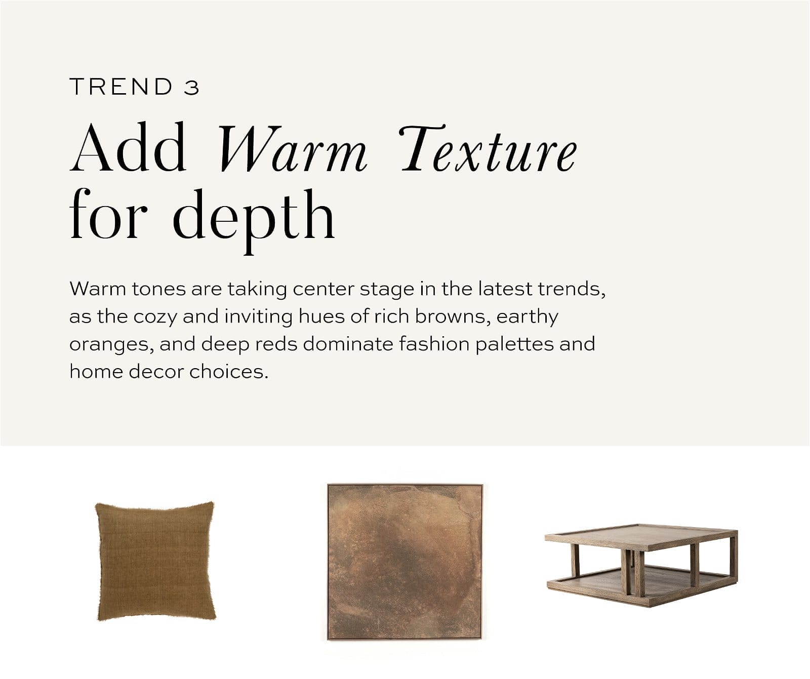 Trend 3 // Add warm textures for depth // Warm tones are taking center stage in the latest trends, as the cozy and inviting hues of rich browns, earthy oranges, and deep reds dominate fashion palettes and home decor choices.