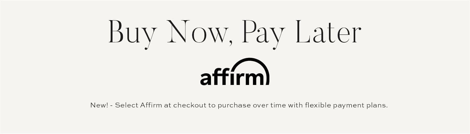 Buy Now, Pay Later with Affirm // New! - select affirm at checkout to purchase over time with flexible payment plans.