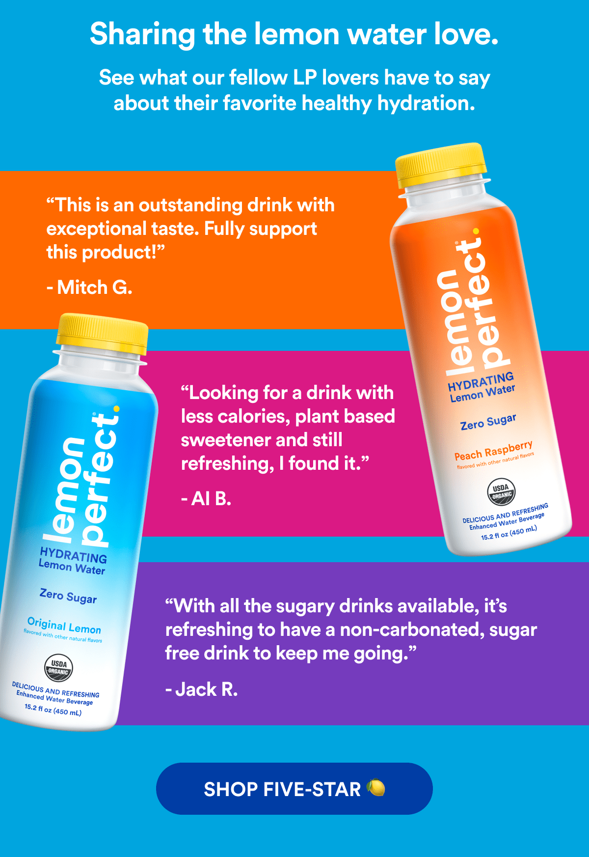 Sharing the lemon water love. | See what our fellow LP lovers have to say about their favorite healthy hydration. | “This is an outstanding drink with exceptional taste. Fully support this product!” - Mitch G. | “Looking for a drink with less calories, plant based sweetener and still refreshing, I found it.” - AI B. | “With all the sugary drinks available, it’s refreshing to have a non-carbonated, sugar free drink to keep me going.” - Jack R. | SHOP FIVE-STAR 🍋