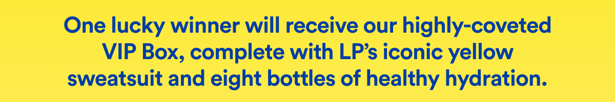 One lucky winner will receive our highly-coveted VIP Box, complete with LP’s iconic yellow sweatsuit and eight bottles of healthy hydration.