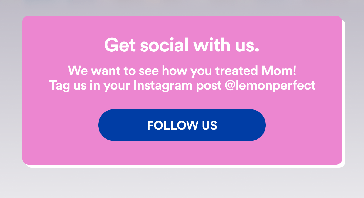 Get social with us. | We want to see how you treated Mom! | Tag us in your Instagram post @lemonperfect | FOLLOW US