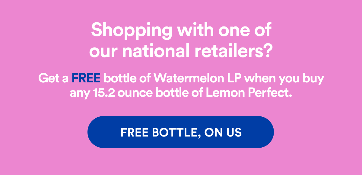 Shopping with one of our national retailers? Get a FREE bottle of Watermelon LP when you buy any 15.2 ounce bottle of Lemon Perfect. | FREE BOTTLE, ON US