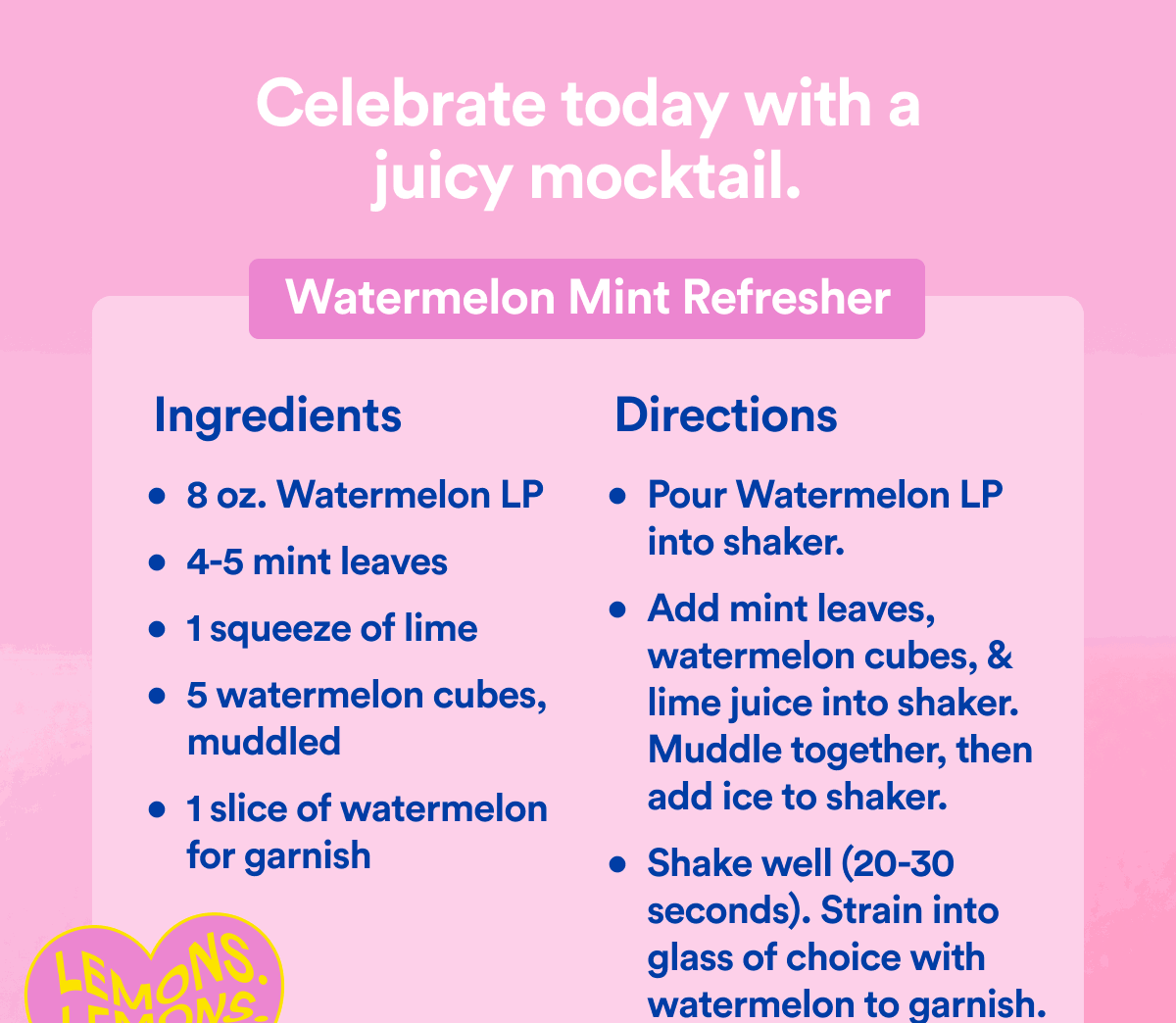 Celebrate today with a juicy mocktail | Watermelon Mint Refresher | Ingredients - 8 oz. Watermelon LP, 4-5 mint leaves, 1 squeeze of lime, 5 watermelon cubes, muddled, 1 slice of watermelon for garnish | Directions - Pour Watermelon LP into shaker., Add mint leaves, watermelon cubes, & lime juice into shaker. Muddle together, then add ice to shaker., Shake well (20-30 seconds). Strain into glass of choice with watermelon to garnish.