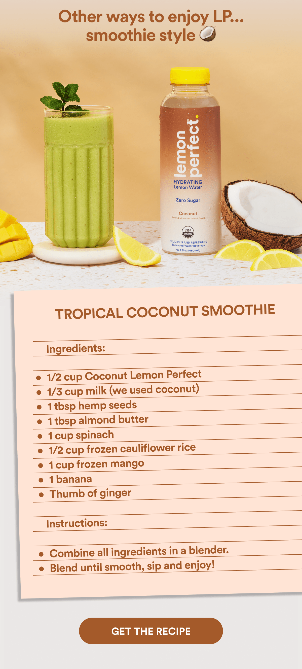 Other ways to enjoy LP... smoothie style 🥥 | TROPICAL COCONUT SMOOTHIE | Ingredients: 1/2 cup Coconut Lemon Perfect, 1/3 cup milk (we used coconut), 1 tbsp hemp seeds, 1 tbsp almond butter, 1 cup spinach, 1/2 cup frozen cauliflower rice, 1 cup frozen mango, 1 banana, Thumb of ginger, | Instructions: Combine all ingredients in a blender. Blend until smooth, sip and enjoy!