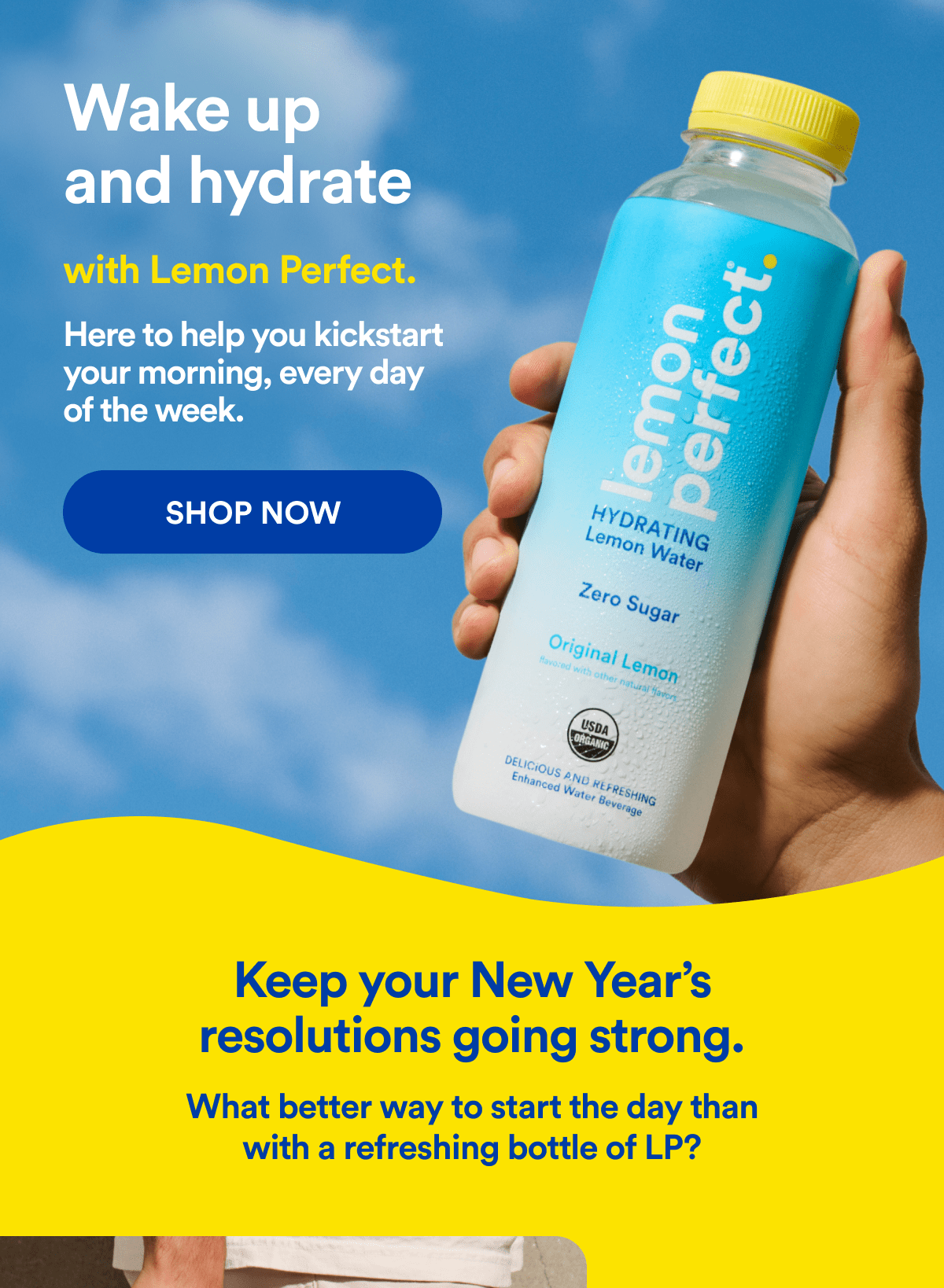 Wake up and hydrate with Lemon Perfect. | Here to help you kickstart your morning, every day of the week. | SHOP NOW | Keep your New Year’s resolutions going strong. | What better way to start the day than with a refreshing bottle of LP?