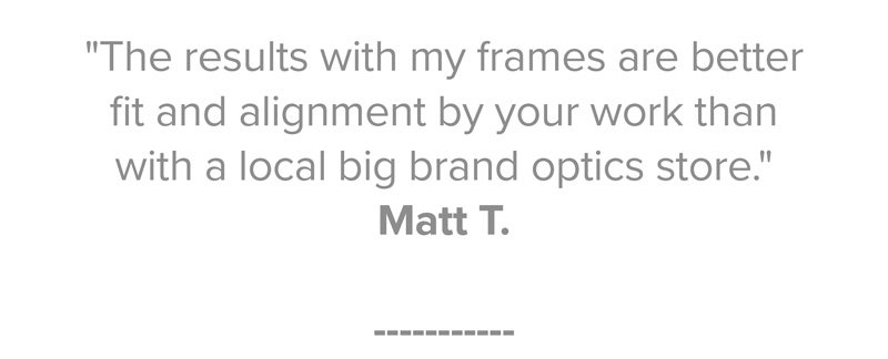 "The results with my frames are better fit and alignment by your work than with a local big brand optics store." Matt T.