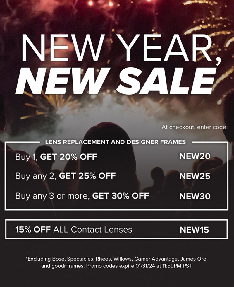 New Year, New Sale - Lens Replacement and Designer Frames: Buy 1, Get 20% off - NEW20. Buy any 2, Get 25% off - NEW25. Buy any 3 or more, Get 30% off - NEW30. Contact Lenses: 15% off all contact lenses - NEW15 *Excluding Bose, Spectacles, Rheos, Willows, Gamer Advantage, James Oro, and Goodr frames. Promo codes expire 01/31/24 at 11:59PM PST
