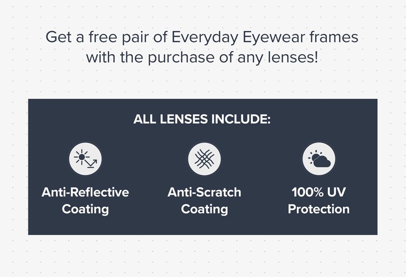 Get a free pair of Everyday Eyewear frames with the purchase of any lenses! All lenses include: Anti-Reflective Coating, Anti-Scratch Coating and 100% UV protection