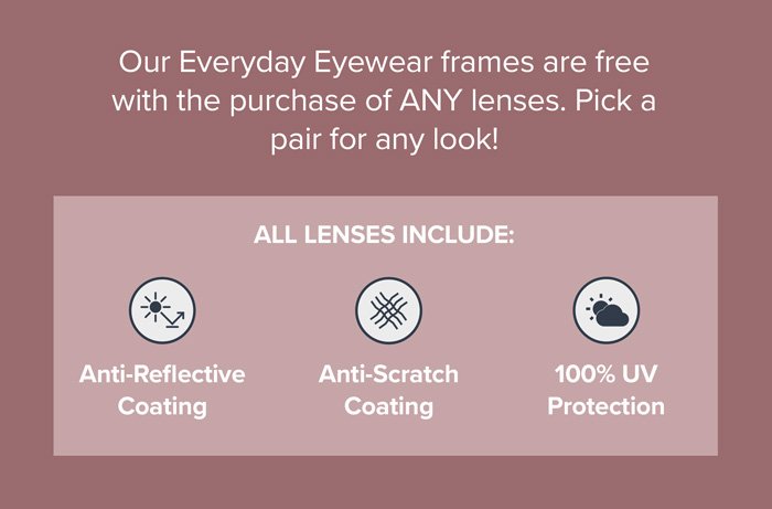 Our Everyday Eyewear frames are free with the purchase of ANY lenses. Pick a pair for any look! All lenses include: Anti-Reflective Coating, Anti-Scratch Coating and 100% UV Protection