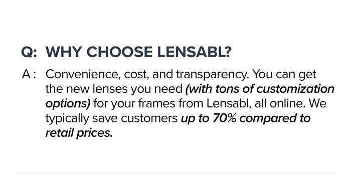 Q: \tWhy choose Lensabl? A: Convenience, cost, and transparency. You can get the new lenses you need (with tons of customization options) for your frames from Lensabl, all online. We typically save customers up to 70% compared to retail prices.