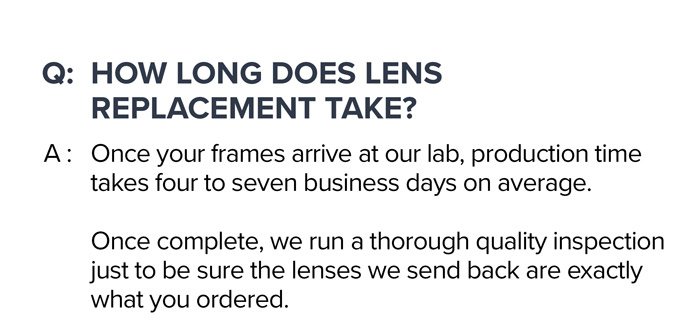 Q: \tHow long does lens replacement take? A: Once your frames arrive at our lab, production time takes four to seven business days on average. Once complete, we run a thorough quality inspection just to be sure the lenses we send back are exactly what you ordered.