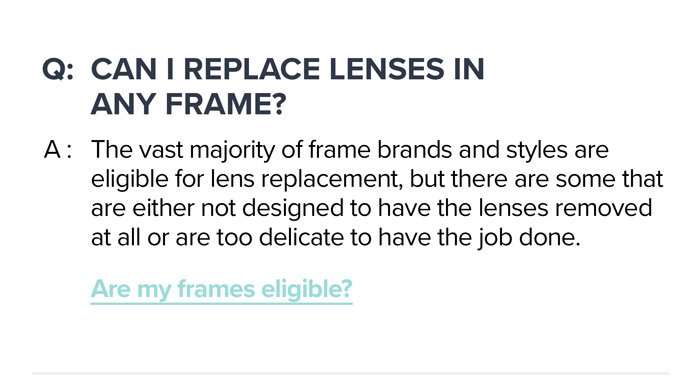 Q: \tCan I replace lenses in any frame? A: The vast majority of frame brands and styles are eligible for lens replacement, but there are some that are either not designed to have the lenses removed at all or are too delicate to have the job done. Are my frames eligible?