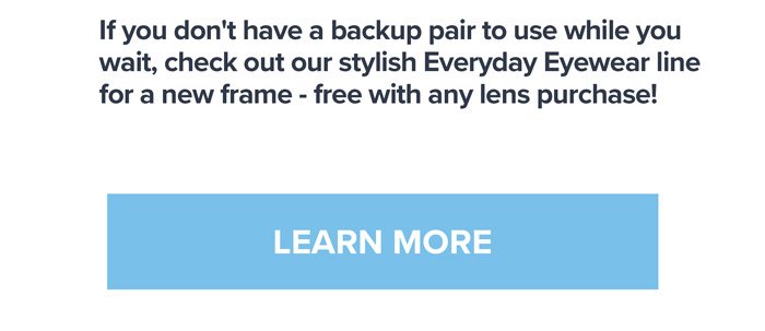 If you don't have a backup pair to use while you wait, check out our stylish Everyday Eyewear line for a new frame - free with any lens purchase! LEARN MORE