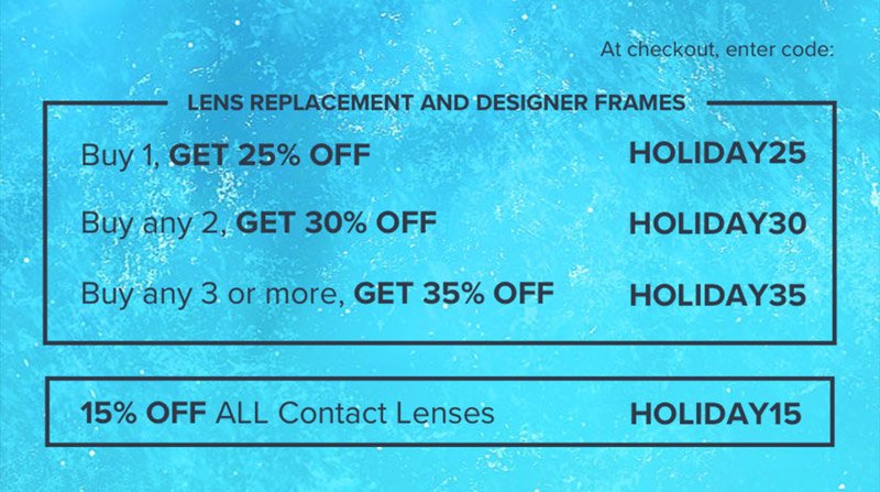 Lens Replacement and Designer Frames: Buy 1, Get 25% off - HOLIDAY25 Buy any 2, Get 30% off - HOLIDAY30 Buy any 3 or more, Get 35% off - HOLIDAY35 Contact Lenses: 15% off all contact lenses - HOLIDAY15