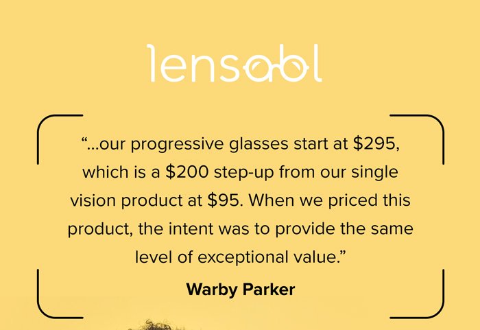 Lensabl - “...our progressive glasses start at \\$295, which is a \\$200 step-up from our single vision product at \\$95. When we priced this product, the intent was to provide the same level of exceptional value.” Warby Parker