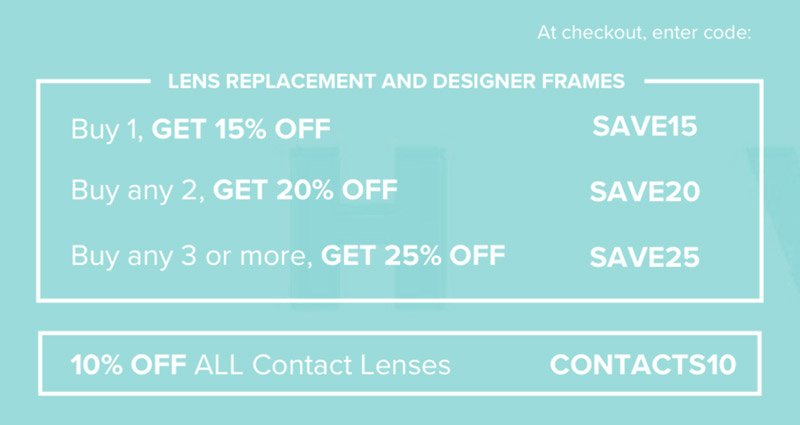 Lens Replacement and Designer Frames: Buy 1, Get 15% off - SAVE15 Buy any 2, Get 20% off - SAVE20 Buy any 3 or more, Get 25% off - SAVE25 Contact Lenses: 10% off all contact lenses - CONTACTS10