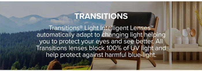 Transitions: Transitions® Light Intelligent Lenses™ automatically adapt to changing light helping you to protect your eyes and see better. All Transitions lenses block 100% of UV light and help protect against harmful blue-light.