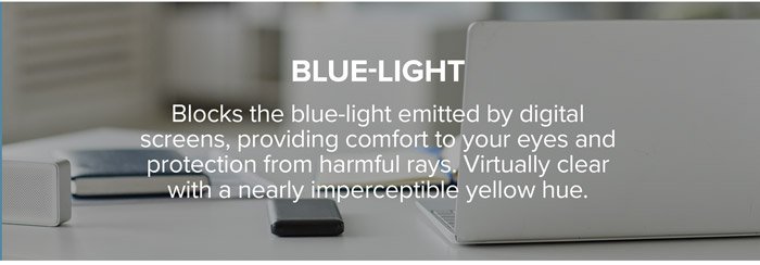 Blue-Light: Blocks the blue-light emitted by digital screens, providing comfort to your eyes and protection from harmful rays. Virtually clear with a nearly imperceptible yellow hue.
