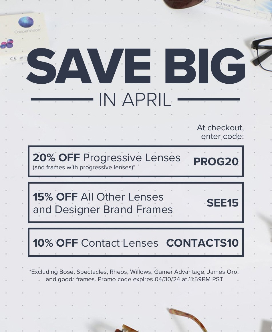 Save Big In April - 20% off progressive lenses (and frames with progressive lenses)*, enter PROG20 at checkout. 15% off all other lenses and designer brand frames, enter SEE15 at checkout. 10% off contact lenses, enter CONTACTS10 at checkout. *Excluding Bose, Spectacles, Rheos, Hobie, Willows, and Gamer Advantage frames. Promo codes expire 04/30/23 at 11:59PM PST