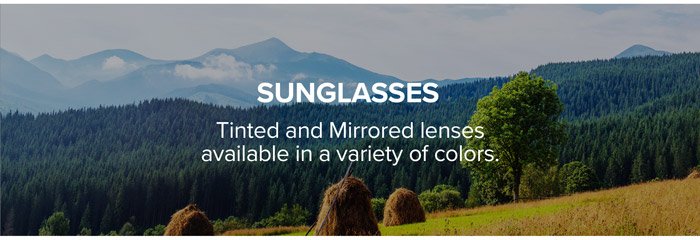 Sunglasses: Tinted and Mirrored lenses available in a variety of colors.