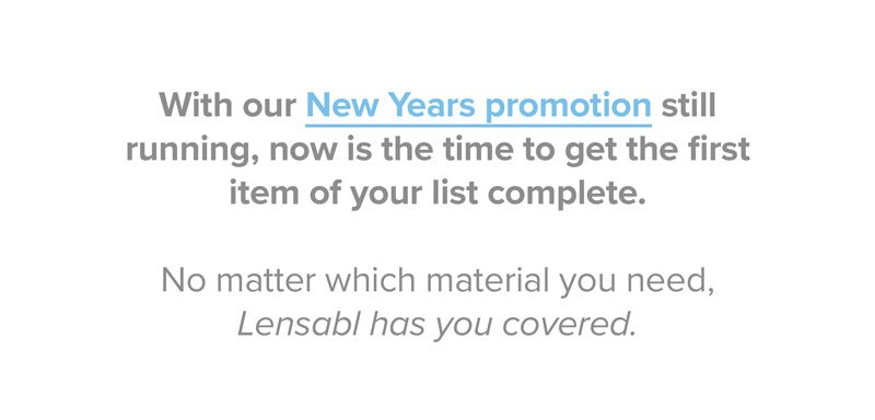 With our New Years promotion still running, now is the time to get the first item of your list complete. No matter which material you need, Lensabl has you covered.
