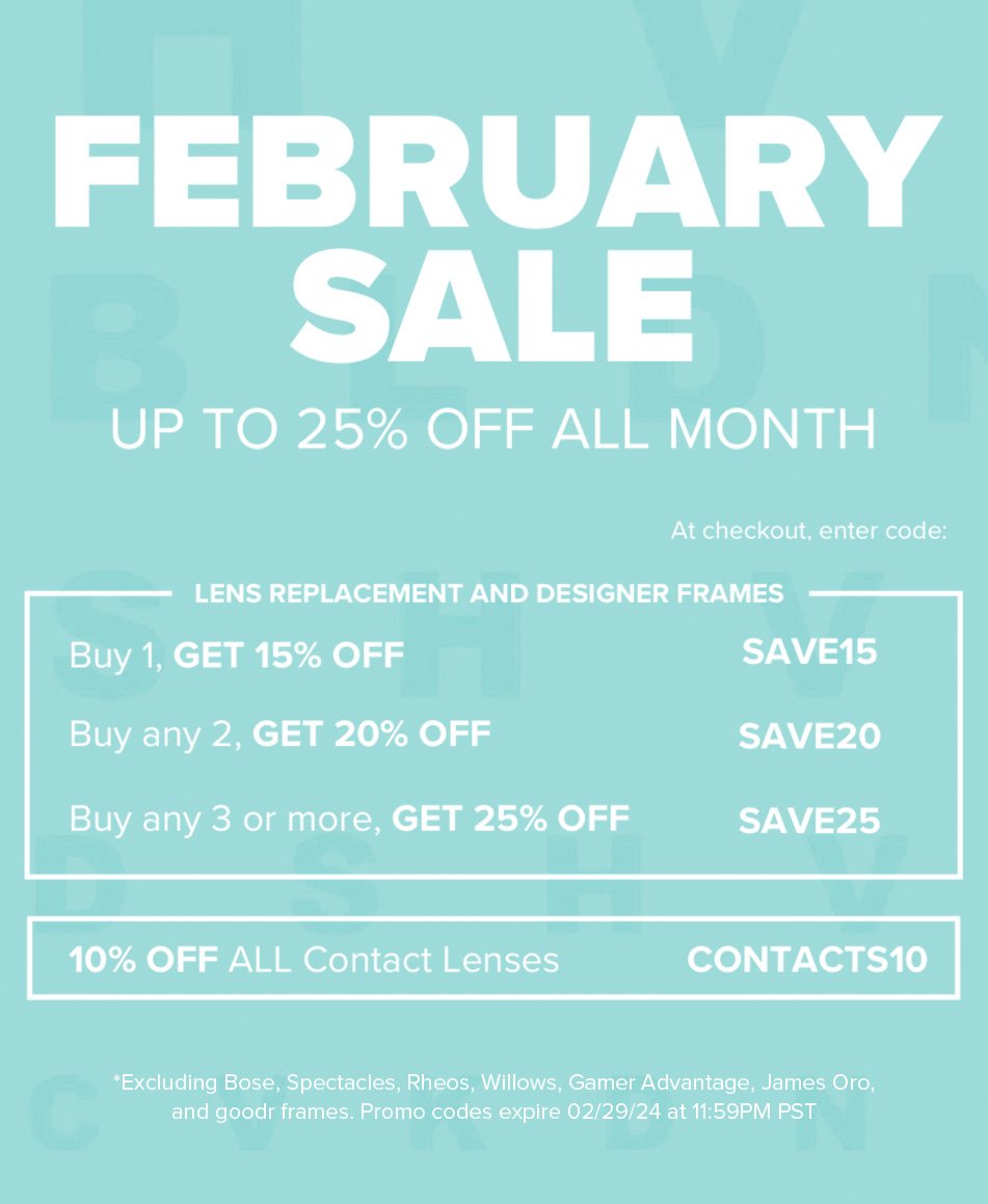 February Sale - Lens Replacement and Designer Frames: Buy 1, Get 15% off - SALE15. Buy any 2, Get 20% off - SAVE20. Buy any 3 or more, Get 25% off - SAVE25. Contact Lenses: 10% off all contact lenses - CONTACTS10 *Excluding Bose, Spectacles, Rheos, Willows, Gamer Advantage, James Oro, and Goodr frames. Promo codes expire 02/29/24 at 11:59PM PST