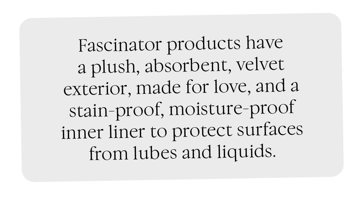 Fascinator products a plush, absorbent, velvet exterior, made for love, and a stain-proof, moisture-proof inner liner to protect surfaces from lubes and liquids.