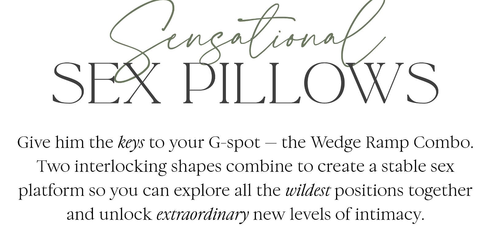 Sensational Sex Pillows Give him the keys to your G-spot — the Wedge Ramp Combo. Two interlocking shapes combine to create a stable sex platform so you can explore all the wildest positions together and unlock extraordinary new levels of intimacy.