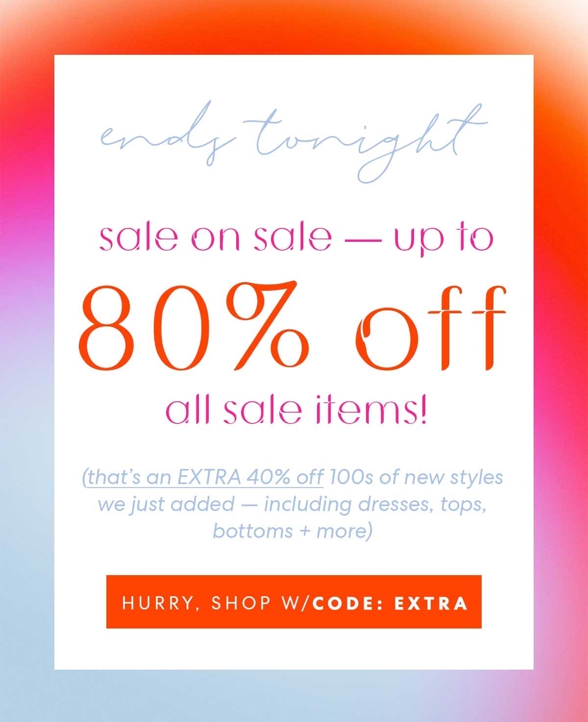 ends tonight | sale on sale —\xa0up to 80% off all sale items! (that's an EXTRA 40% off) HURRY, SHOP W/CODE: EXTRA