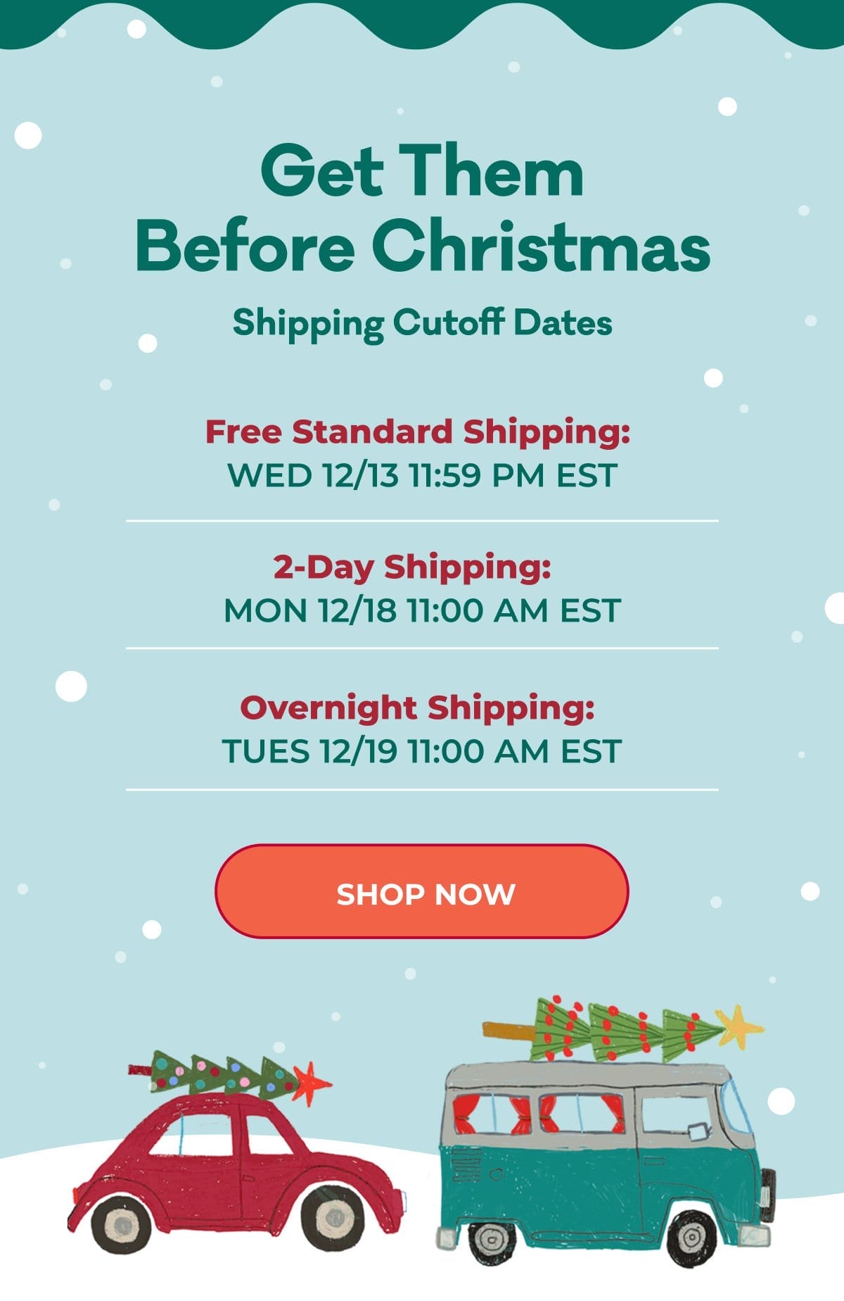 Get Them Before Christmas | Shipping Cutoff Dates: Free Standard Shipping: WED 12/13 11:59 PM EST | 2-Day Shipping: MON 12/18 11:00 AM EST | Overnight Shipping: TUES 12/19 11:00 AM EST | SHOP NOW
